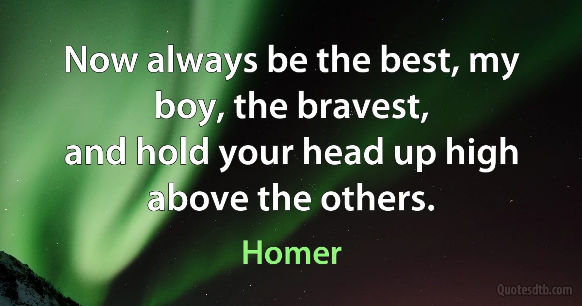 Now always be the best, my boy, the bravest,
and hold your head up high above the others. (Homer)