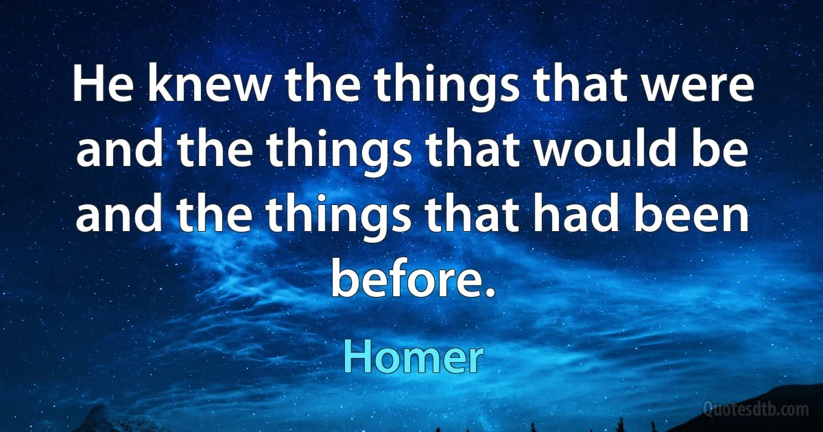 He knew the things that were and the things that would be and the things that had been before. (Homer)