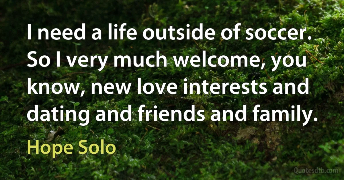 I need a life outside of soccer. So I very much welcome, you know, new love interests and dating and friends and family. (Hope Solo)