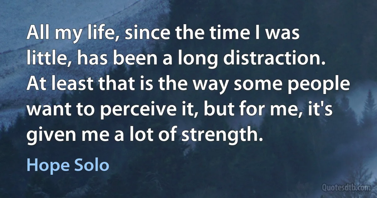 All my life, since the time I was little, has been a long distraction. At least that is the way some people want to perceive it, but for me, it's given me a lot of strength. (Hope Solo)