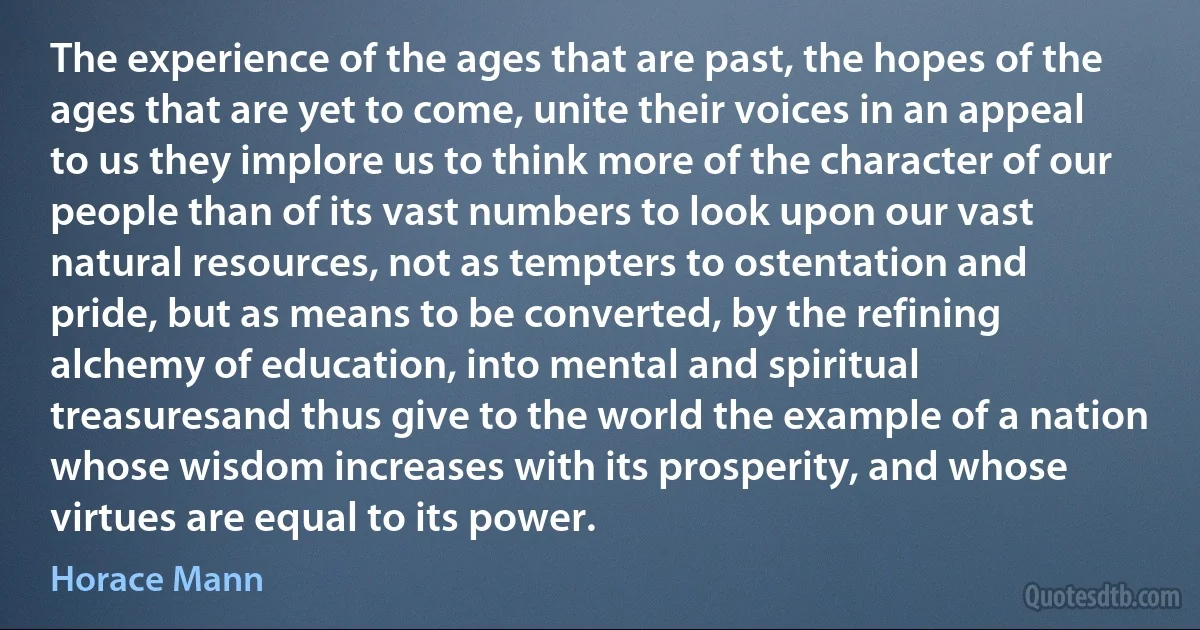 The experience of the ages that are past, the hopes of the ages that are yet to come, unite their voices in an appeal to us they implore us to think more of the character of our people than of its vast numbers to look upon our vast natural resources, not as tempters to ostentation and pride, but as means to be converted, by the refining alchemy of education, into mental and spiritual treasuresand thus give to the world the example of a nation whose wisdom increases with its prosperity, and whose virtues are equal to its power. (Horace Mann)