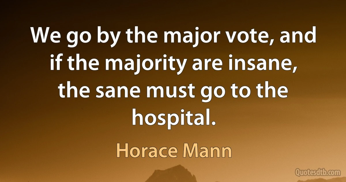 We go by the major vote, and if the majority are insane, the sane must go to the hospital. (Horace Mann)