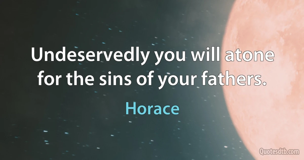 Undeservedly you will atone for the sins of your fathers. (Horace)