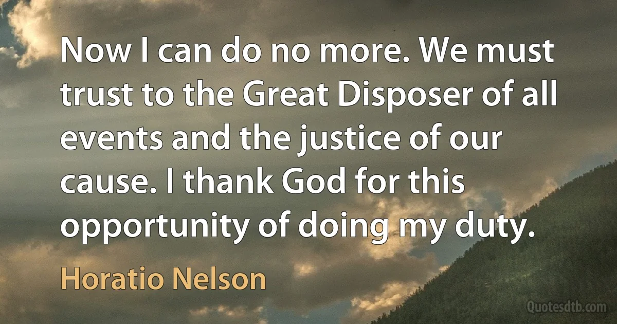 Now I can do no more. We must trust to the Great Disposer of all events and the justice of our cause. I thank God for this opportunity of doing my duty. (Horatio Nelson)