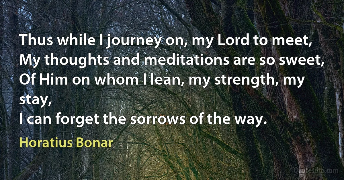 Thus while I journey on, my Lord to meet,
My thoughts and meditations are so sweet,
Of Him on whom I lean, my strength, my stay,
I can forget the sorrows of the way. (Horatius Bonar)