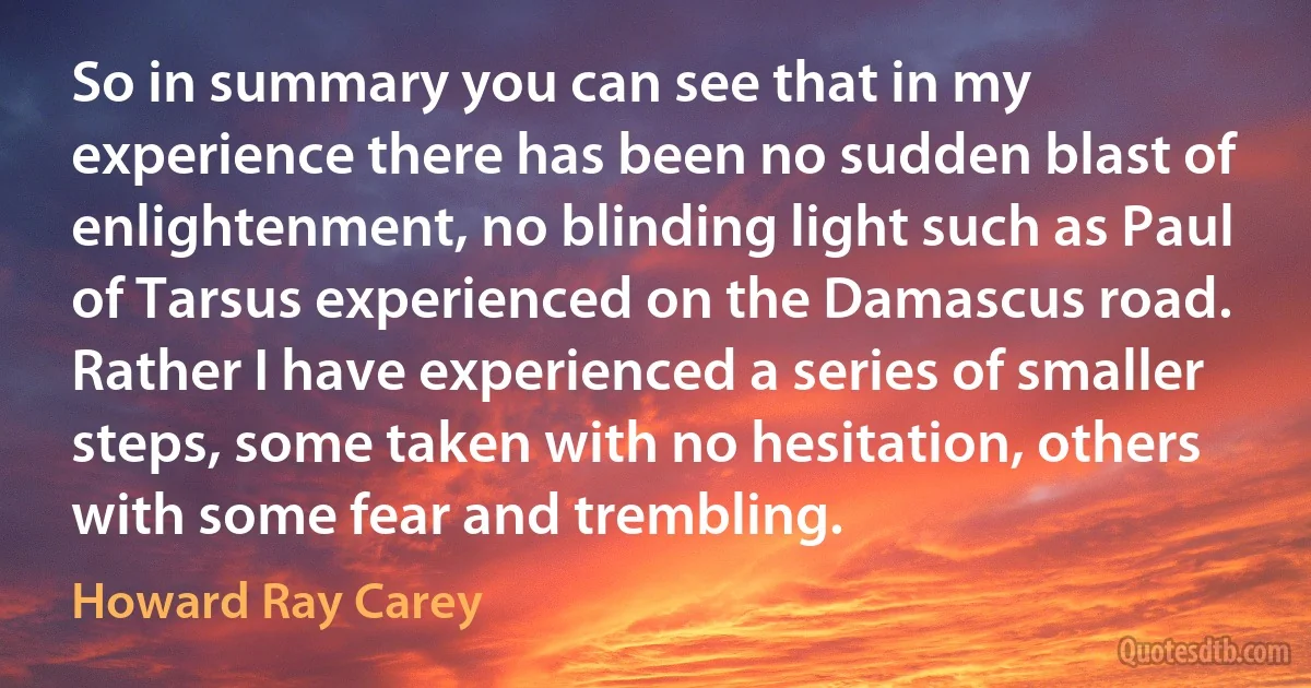 So in summary you can see that in my experience there has been no sudden blast of enlightenment, no blinding light such as Paul of Tarsus experienced on the Damascus road. Rather I have experienced a series of smaller steps, some taken with no hesitation, others with some fear and trembling. (Howard Ray Carey)