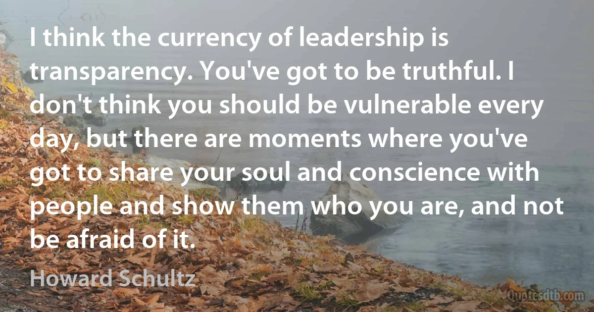 I think the currency of leadership is transparency. You've got to be truthful. I don't think you should be vulnerable every day, but there are moments where you've got to share your soul and conscience with people and show them who you are, and not be afraid of it. (Howard Schultz)