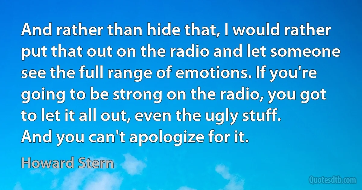 And rather than hide that, I would rather put that out on the radio and let someone see the full range of emotions. If you're going to be strong on the radio, you got to let it all out, even the ugly stuff. And you can't apologize for it. (Howard Stern)