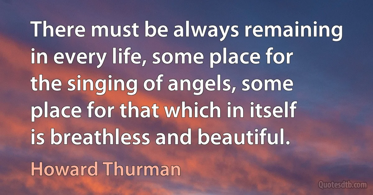 There must be always remaining in every life, some place for the singing of angels, some place for that which in itself is breathless and beautiful. (Howard Thurman)