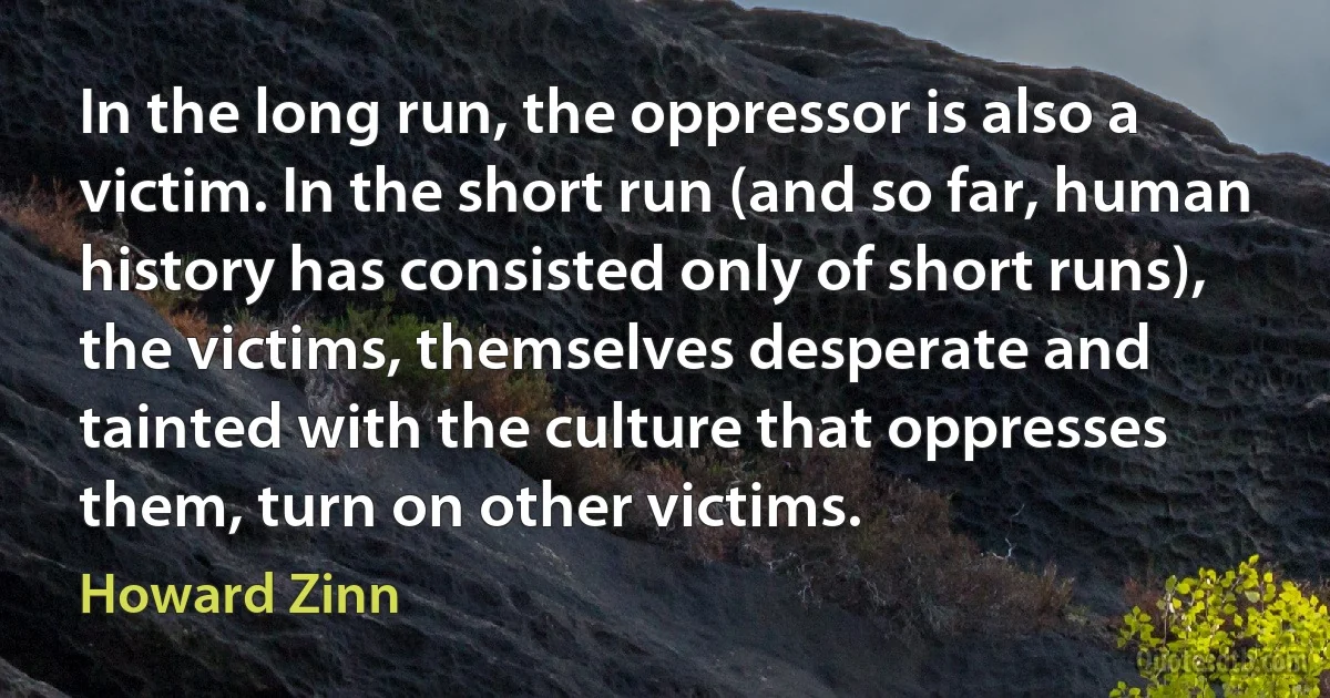 In the long run, the oppressor is also a victim. In the short run (and so far, human history has consisted only of short runs), the victims, themselves desperate and tainted with the culture that oppresses them, turn on other victims. (Howard Zinn)