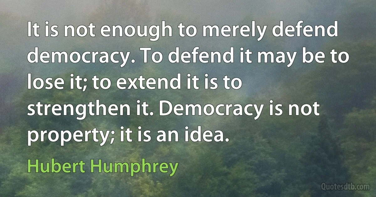 It is not enough to merely defend democracy. To defend it may be to lose it; to extend it is to strengthen it. Democracy is not property; it is an idea. (Hubert Humphrey)