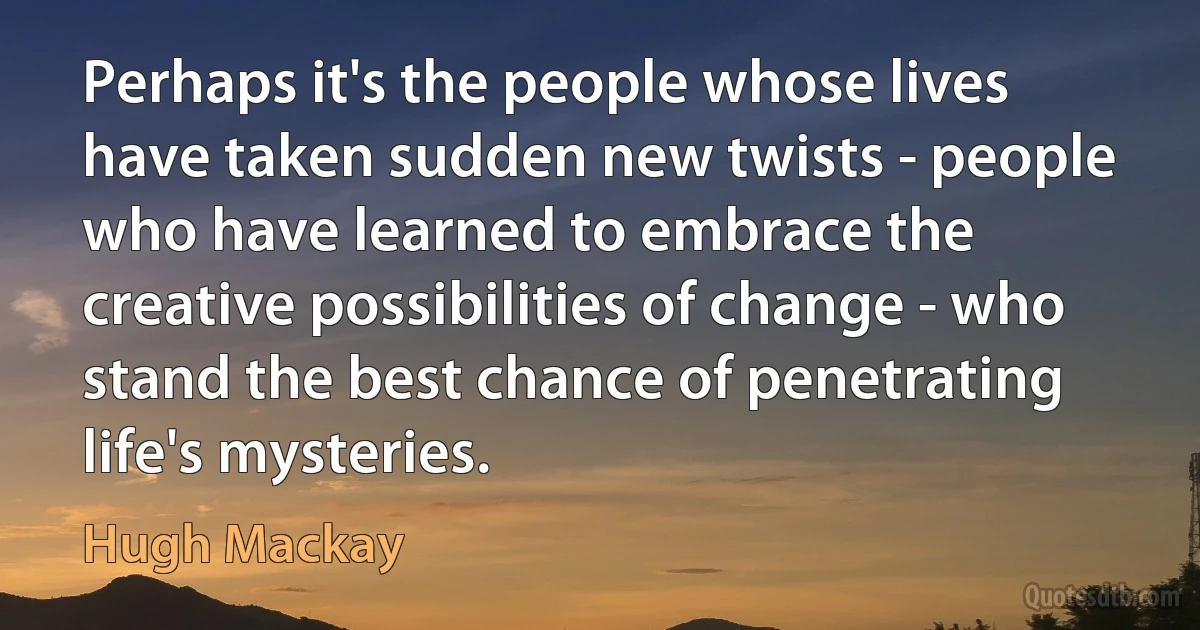 Perhaps it's the people whose lives have taken sudden new twists - people who have learned to embrace the creative possibilities of change - who stand the best chance of penetrating life's mysteries. (Hugh Mackay)