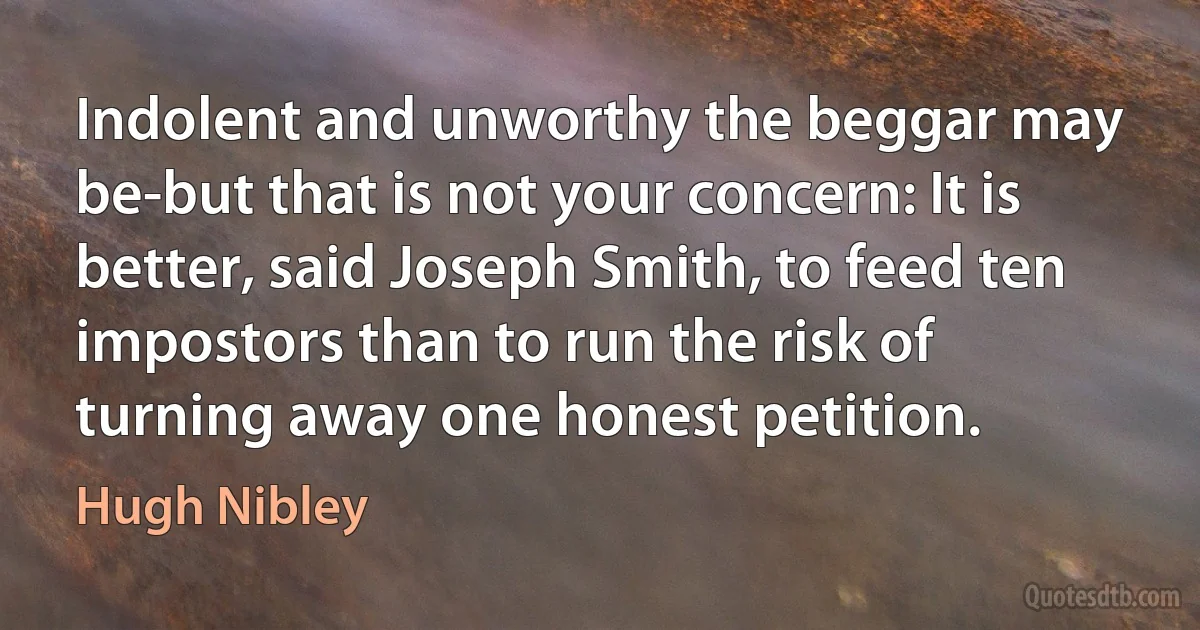 Indolent and unworthy the beggar may be-but that is not your concern: It is better, said Joseph Smith, to feed ten impostors than to run the risk of turning away one honest petition. (Hugh Nibley)