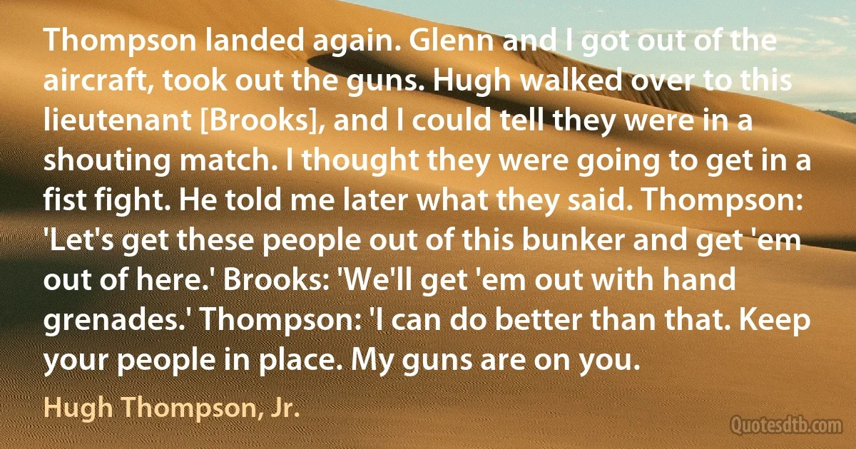 Thompson landed again. Glenn and I got out of the aircraft, took out the guns. Hugh walked over to this lieutenant [Brooks], and I could tell they were in a shouting match. I thought they were going to get in a fist fight. He told me later what they said. Thompson: 'Let's get these people out of this bunker and get 'em out of here.' Brooks: 'We'll get 'em out with hand grenades.' Thompson: 'I can do better than that. Keep your people in place. My guns are on you. (Hugh Thompson, Jr.)