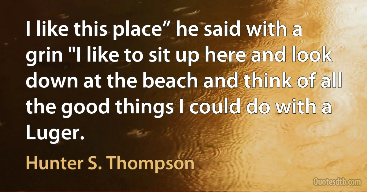 I like this place” he said with a grin "I like to sit up here and look down at the beach and think of all the good things I could do with a Luger. (Hunter S. Thompson)