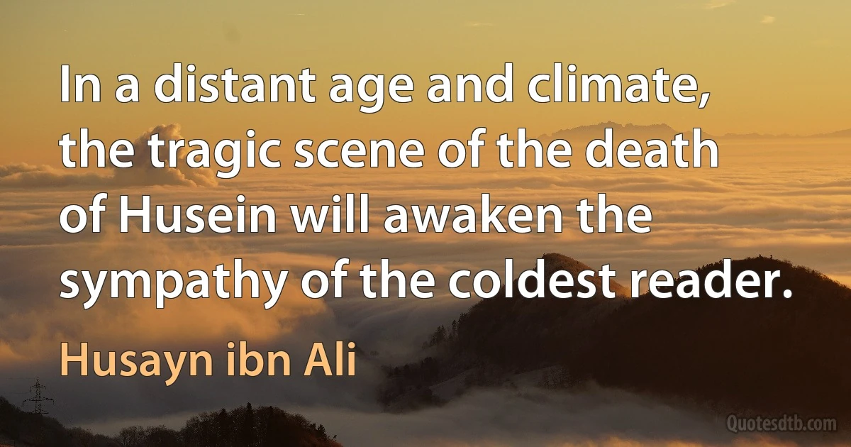 In a distant age and climate, the tragic scene of the death of Husein will awaken the sympathy of the coldest reader. (Husayn ibn Ali)