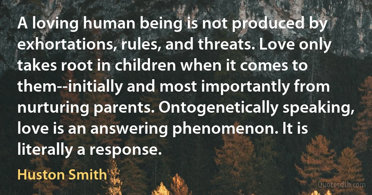 A loving human being is not produced by exhortations, rules, and threats. Love only takes root in children when it comes to them--initially and most importantly from nurturing parents. Ontogenetically speaking, love is an answering phenomenon. It is literally a response. (Huston Smith)