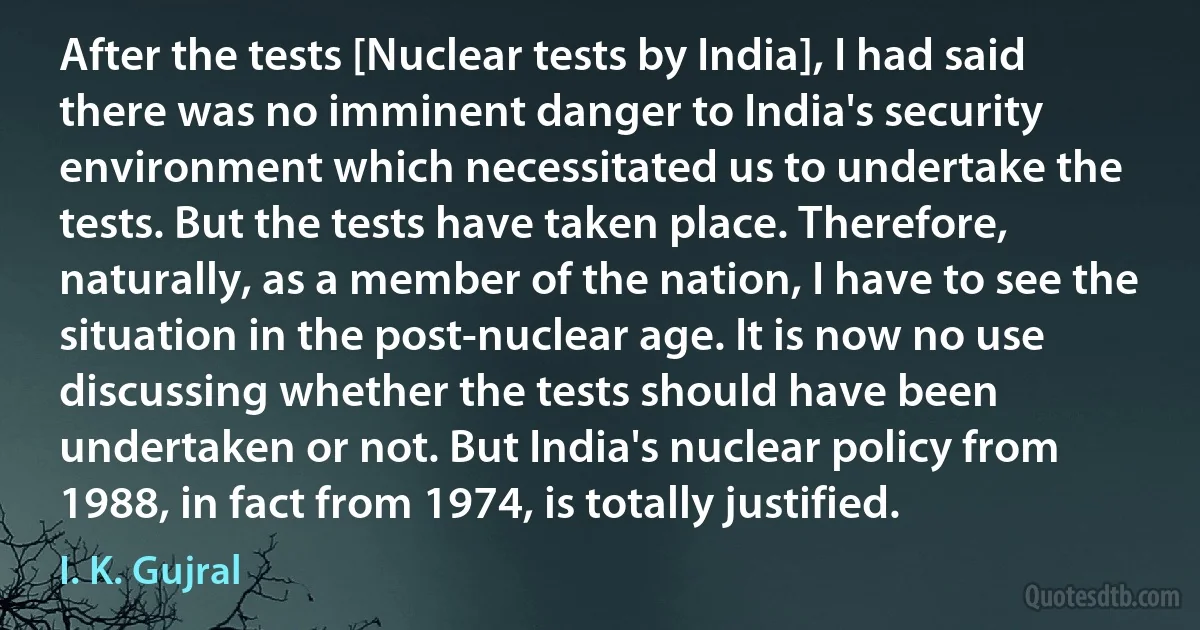 After the tests [Nuclear tests by India], I had said there was no imminent danger to India's security environment which necessitated us to undertake the tests. But the tests have taken place. Therefore, naturally, as a member of the nation, I have to see the situation in the post-nuclear age. It is now no use discussing whether the tests should have been undertaken or not. But India's nuclear policy from 1988, in fact from 1974, is totally justified. (I. K. Gujral)