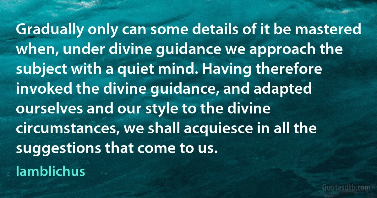 Gradually only can some details of it be mastered when, under divine guidance we approach the subject with a quiet mind. Having therefore invoked the divine guidance, and adapted ourselves and our style to the divine circumstances, we shall acquiesce in all the suggestions that come to us. (Iamblichus)