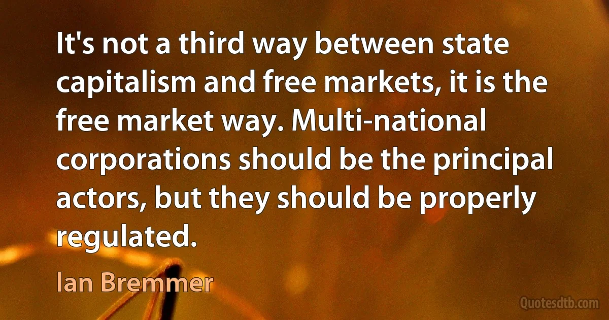 It's not a third way between state capitalism and free markets, it is the free market way. Multi-national corporations should be the principal actors, but they should be properly regulated. (Ian Bremmer)