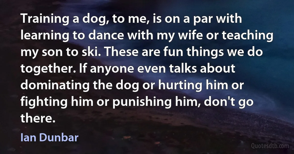 Training a dog, to me, is on a par with learning to dance with my wife or teaching my son to ski. These are fun things we do together. If anyone even talks about dominating the dog or hurting him or fighting him or punishing him, don't go there. (Ian Dunbar)