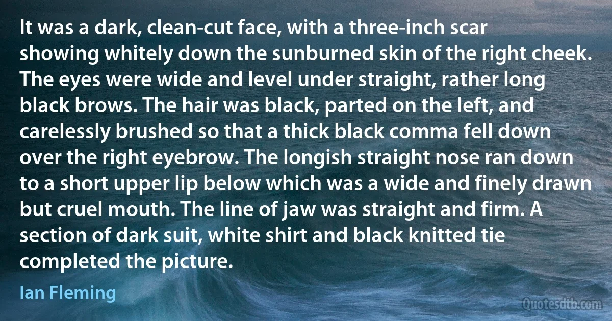 It was a dark, clean-cut face, with a three-inch scar showing whitely down the sunburned skin of the right cheek. The eyes were wide and level under straight, rather long black brows. The hair was black, parted on the left, and carelessly brushed so that a thick black comma fell down over the right eyebrow. The longish straight nose ran down to a short upper lip below which was a wide and finely drawn but cruel mouth. The line of jaw was straight and firm. A section of dark suit, white shirt and black knitted tie completed the picture. (Ian Fleming)