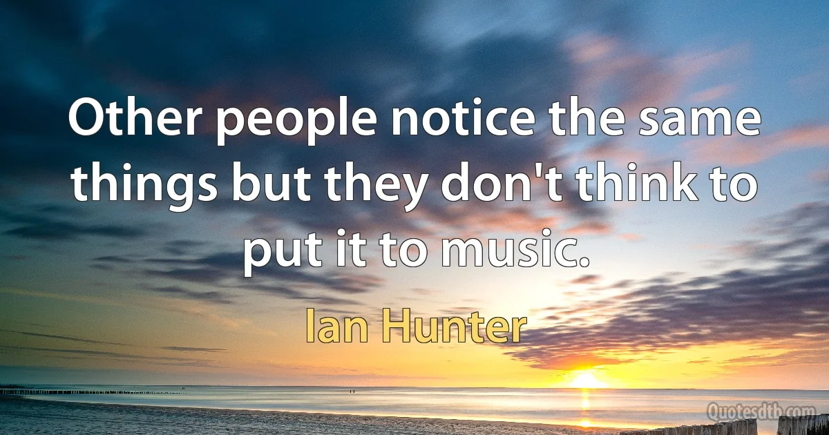 Other people notice the same things but they don't think to put it to music. (Ian Hunter)