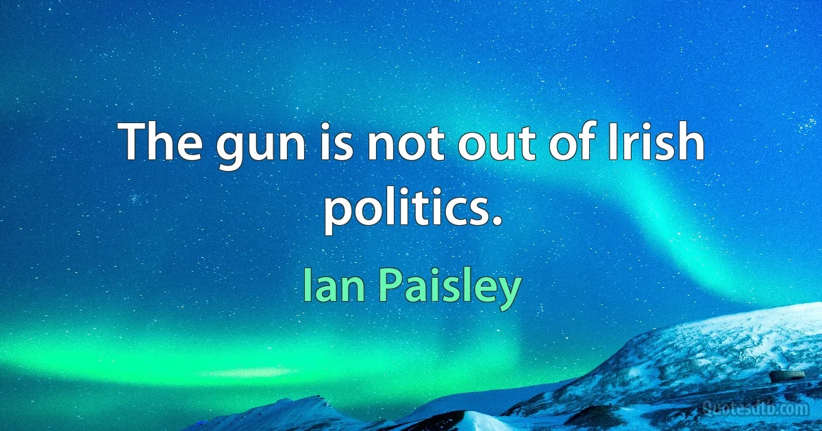 The gun is not out of Irish politics. (Ian Paisley)