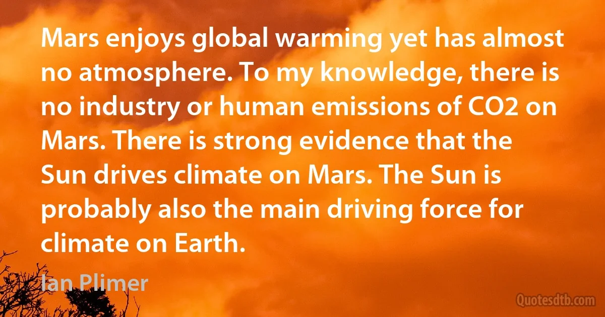 Mars enjoys global warming yet has almost no atmosphere. To my knowledge, there is no industry or human emissions of CO2 on Mars. There is strong evidence that the Sun drives climate on Mars. The Sun is probably also the main driving force for climate on Earth. (Ian Plimer)