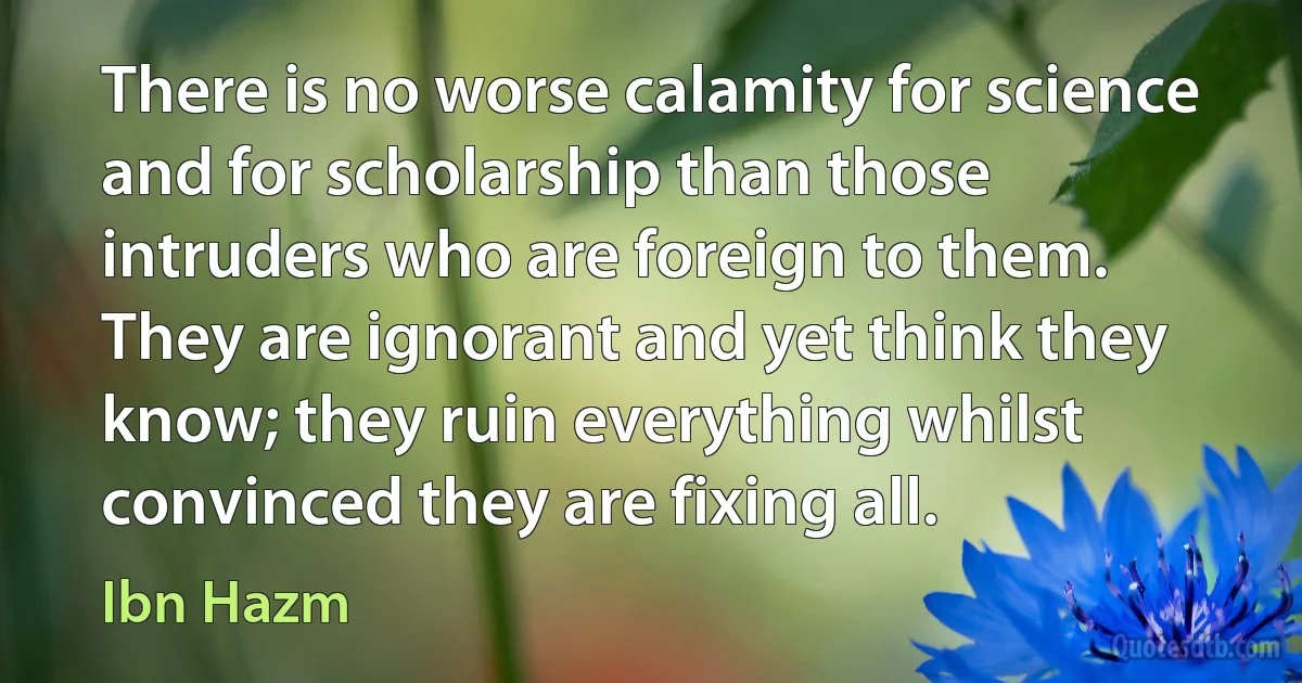 There is no worse calamity for science and for scholarship than those intruders who are foreign to them. They are ignorant and yet think they know; they ruin everything whilst convinced they are fixing all. (Ibn Hazm)