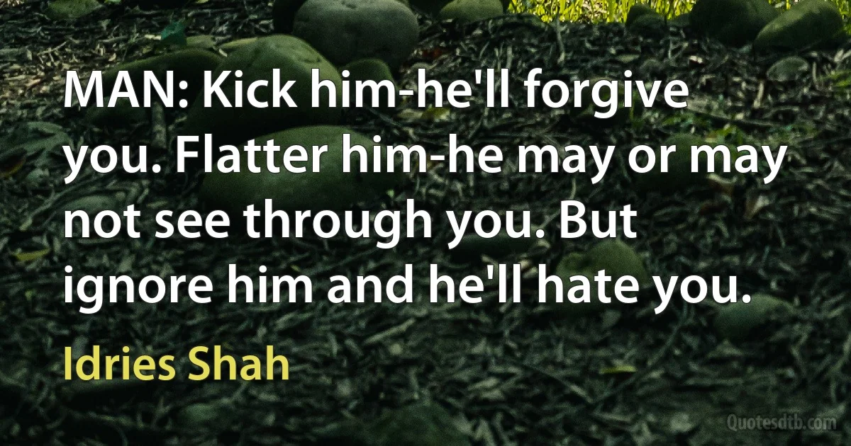 MAN: Kick him-he'll forgive you. Flatter him-he may or may not see through you. But ignore him and he'll hate you. (Idries Shah)