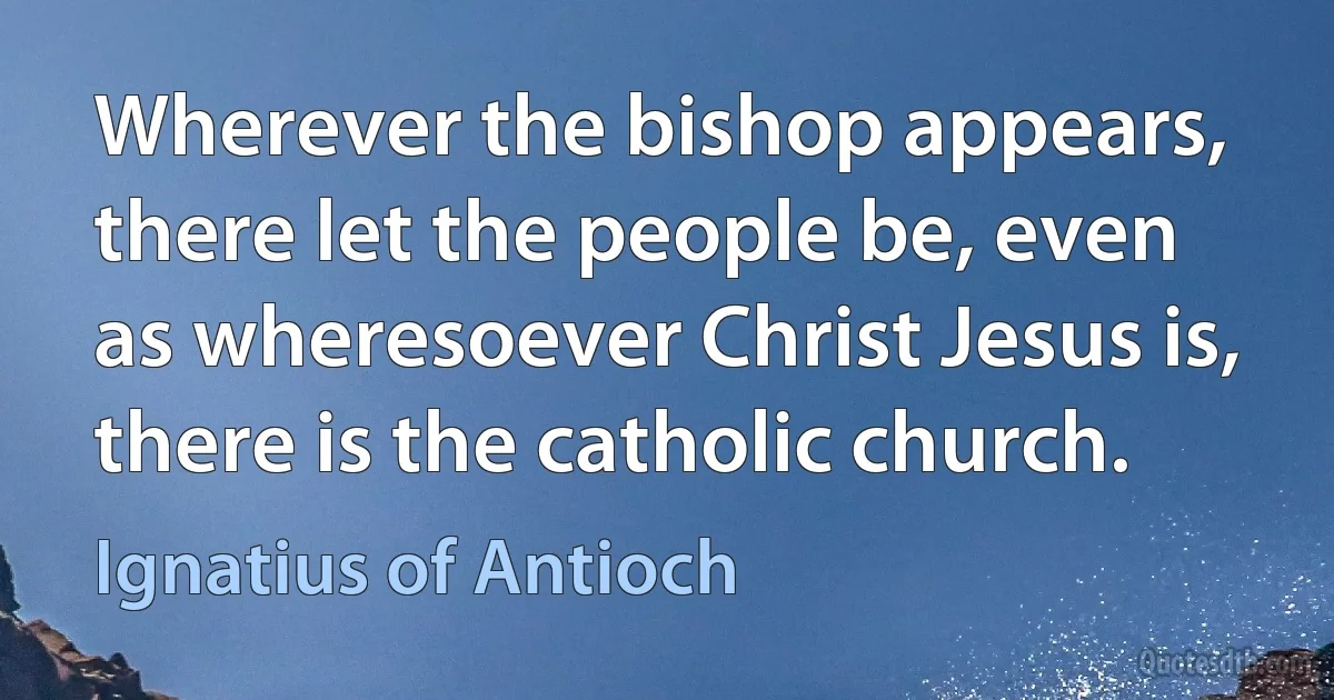 Wherever the bishop appears, there let the people be, even as wheresoever Christ Jesus is, there is the catholic church. (Ignatius of Antioch)