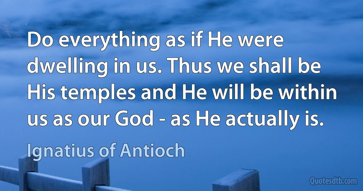 Do everything as if He were dwelling in us. Thus we shall be His temples and He will be within us as our God - as He actually is. (Ignatius of Antioch)