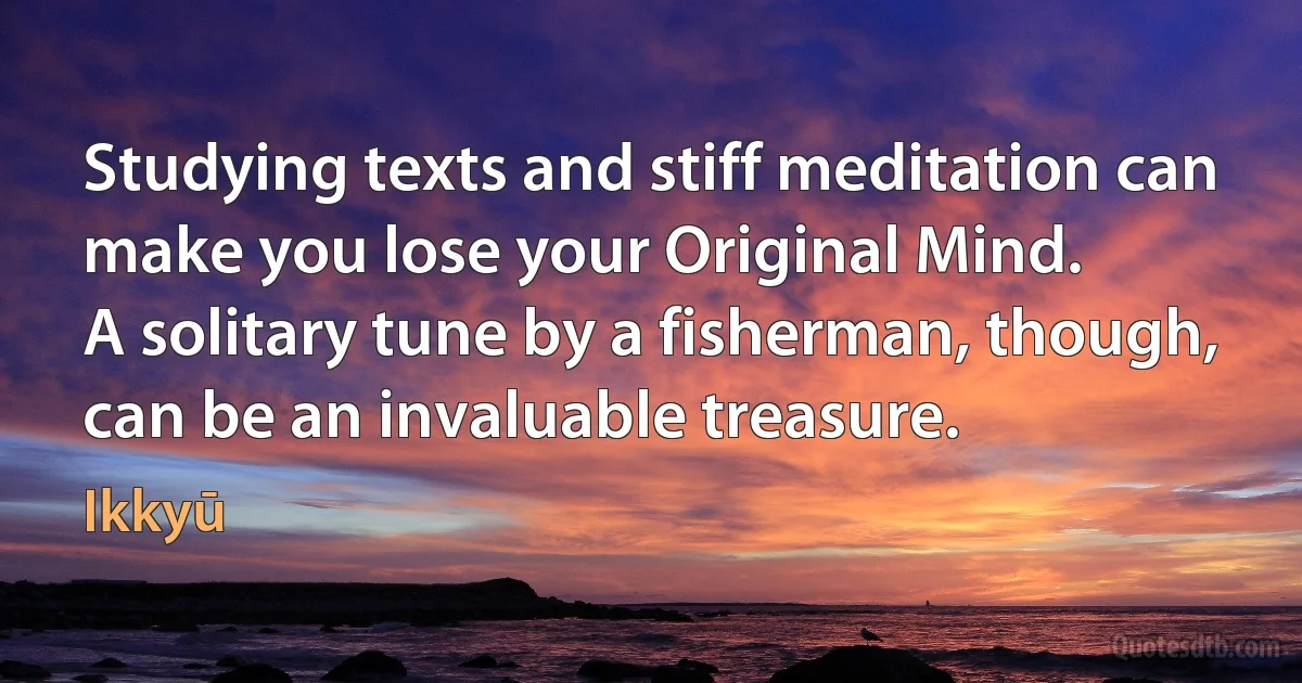 Studying texts and stiff meditation can make you lose your Original Mind.
A solitary tune by a fisherman, though, can be an invaluable treasure. (Ikkyū)