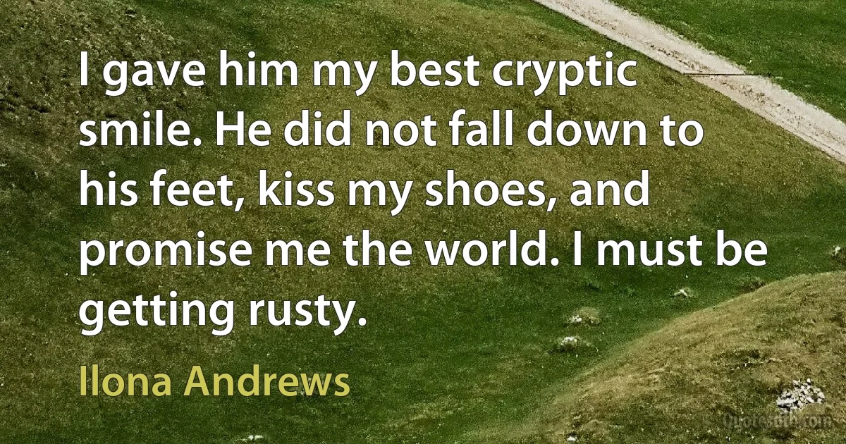 I gave him my best cryptic smile. He did not fall down to his feet, kiss my shoes, and promise me the world. I must be getting rusty. (Ilona Andrews)