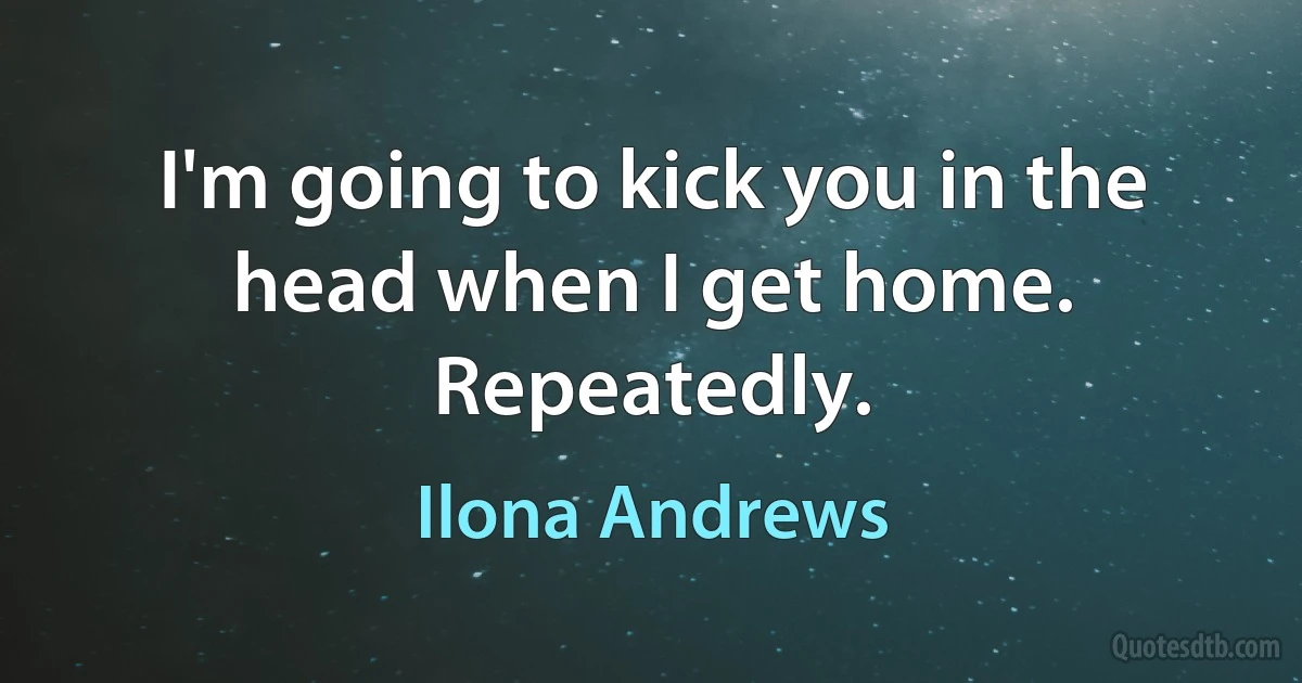 I'm going to kick you in the head when I get home. Repeatedly. (Ilona Andrews)