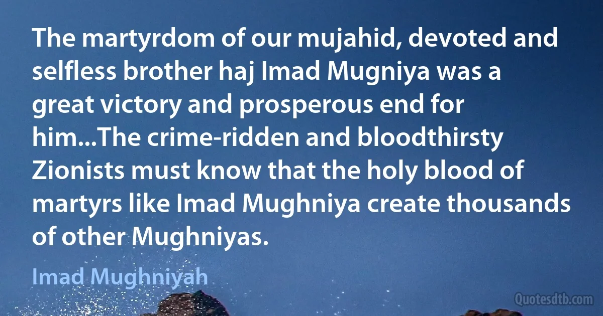 The martyrdom of our mujahid, devoted and selfless brother haj Imad Mugniya was a great victory and prosperous end for him...The crime-ridden and bloodthirsty Zionists must know that the holy blood of martyrs like Imad Mughniya create thousands of other Mughniyas. (Imad Mughniyah)