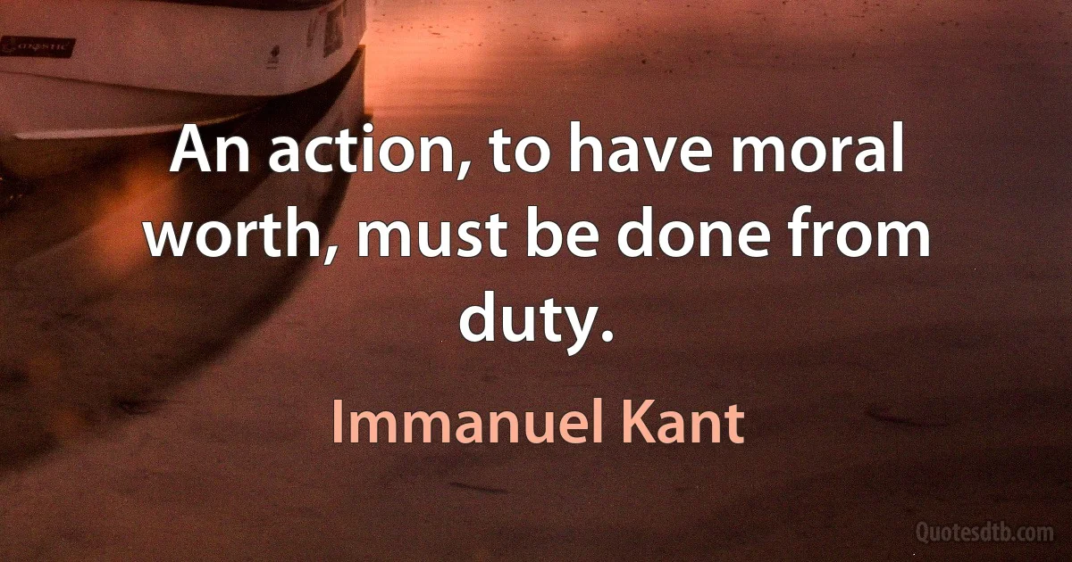 An action, to have moral worth, must be done from duty. (Immanuel Kant)