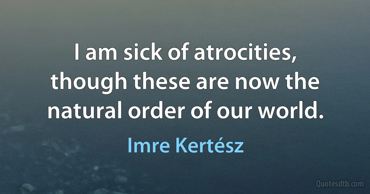 I am sick of atrocities, though these are now the natural order of our world. (Imre Kertész)