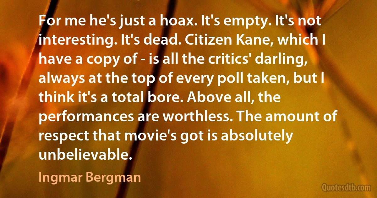 For me he's just a hoax. It's empty. It's not interesting. It's dead. Citizen Kane, which I have a copy of - is all the critics' darling, always at the top of every poll taken, but I think it's a total bore. Above all, the performances are worthless. The amount of respect that movie's got is absolutely unbelievable. (Ingmar Bergman)