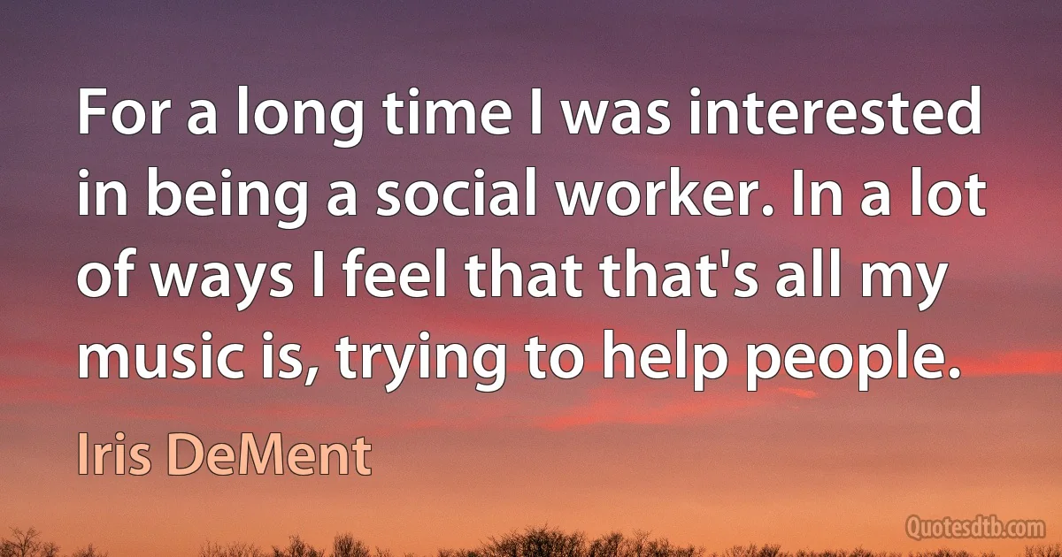 For a long time I was interested in being a social worker. In a lot of ways I feel that that's all my music is, trying to help people. (Iris DeMent)