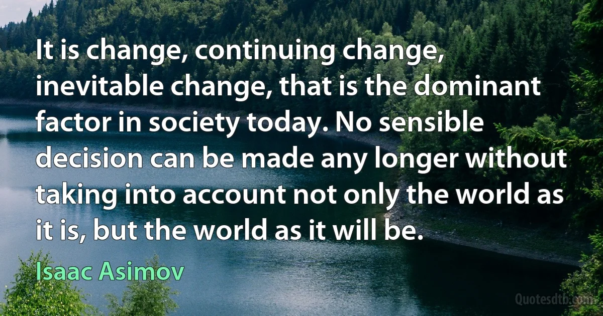 It is change, continuing change, inevitable change, that is the dominant factor in society today. No sensible decision can be made any longer without taking into account not only the world as it is, but the world as it will be. (Isaac Asimov)