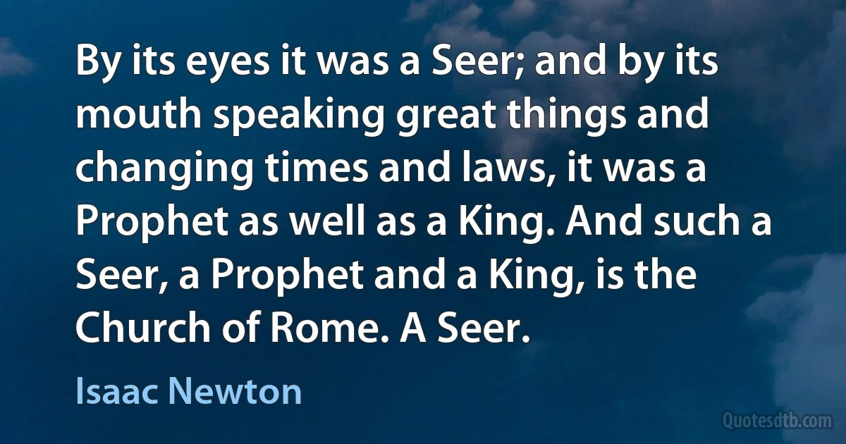 By its eyes it was a Seer; and by its mouth speaking great things and changing times and laws, it was a Prophet as well as a King. And such a Seer, a Prophet and a King, is the Church of Rome. A Seer. (Isaac Newton)