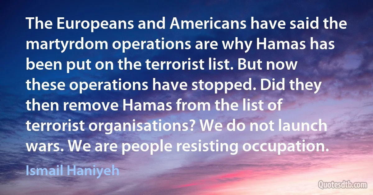 The Europeans and Americans have said the martyrdom operations are why Hamas has been put on the terrorist list. But now these operations have stopped. Did they then remove Hamas from the list of terrorist organisations? We do not launch wars. We are people resisting occupation. (Ismail Haniyeh)