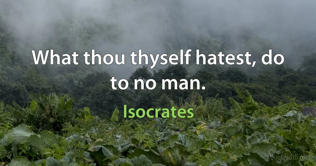 What thou thyself hatest, do to no man. (Isocrates)