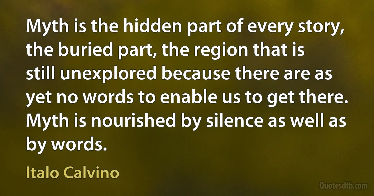 Myth is the hidden part of every story, the buried part, the region that is still unexplored because there are as yet no words to enable us to get there. Myth is nourished by silence as well as by words. (Italo Calvino)