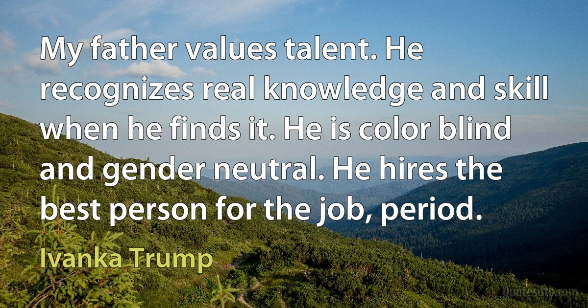 My father values talent. He recognizes real knowledge and skill when he finds it. He is color blind and gender neutral. He hires the best person for the job, period. (Ivanka Trump)