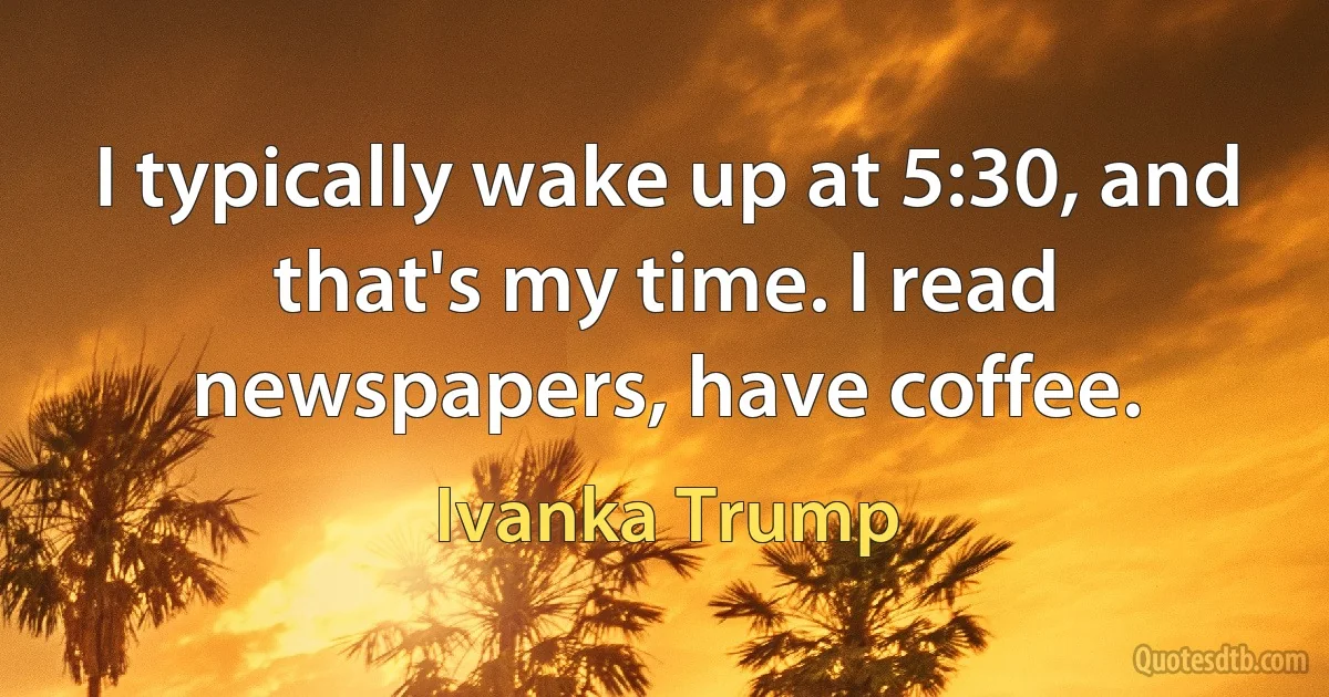 I typically wake up at 5:30, and that's my time. I read newspapers, have coffee. (Ivanka Trump)