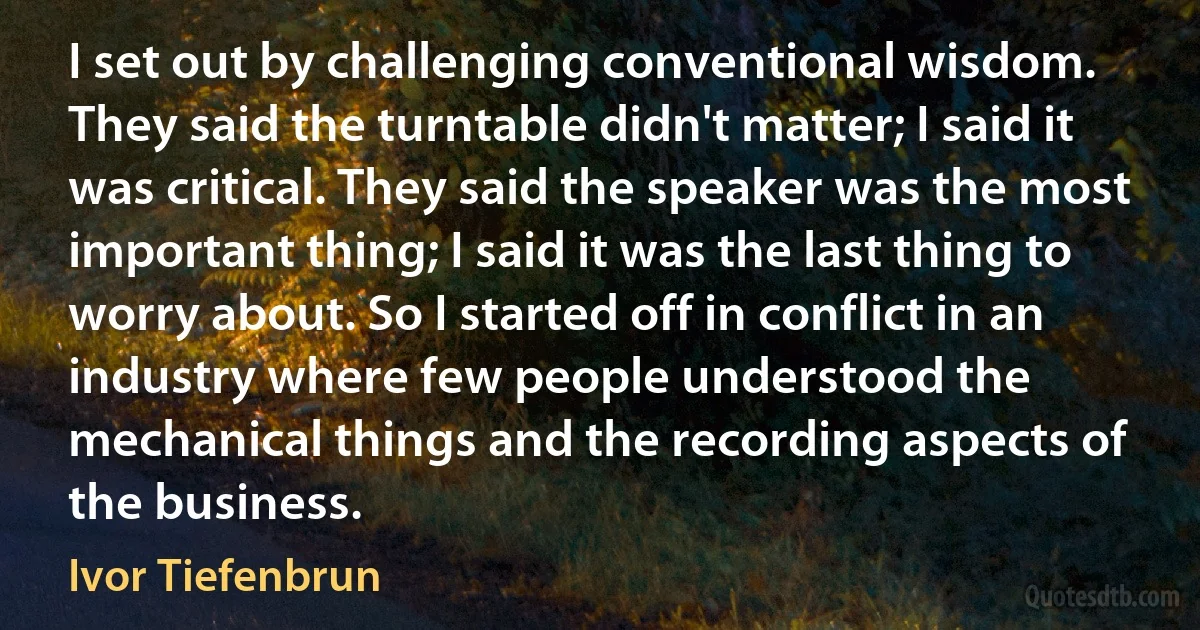 I set out by challenging conventional wisdom. They said the turntable didn't matter; I said it was critical. They said the speaker was the most important thing; I said it was the last thing to worry about. So I started off in conflict in an industry where few people understood the mechanical things and the recording aspects of the business. (Ivor Tiefenbrun)