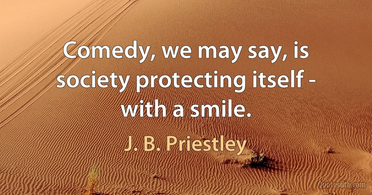 Comedy, we may say, is society protecting itself - with a smile. (J. B. Priestley)